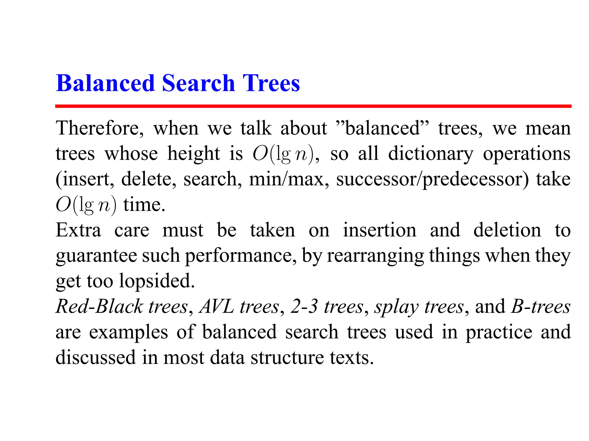 Balanced Search Trees Therefore, when we talk about ”balanced” trees, we mean trees whose height is O(lg n), so all dictionary operations (insert, delete, search, min/max, successor/predecessor) take O(lg n) time. Extra care must be taken on insertion and deletion to guarantee such performance, by rearranging things when they get too lopsided. Red-Black trees, AVL trees, 2-3 trees, splay trees, and B-trees are examples of balanced search trees used in practice and discussed in most data structure texts. 