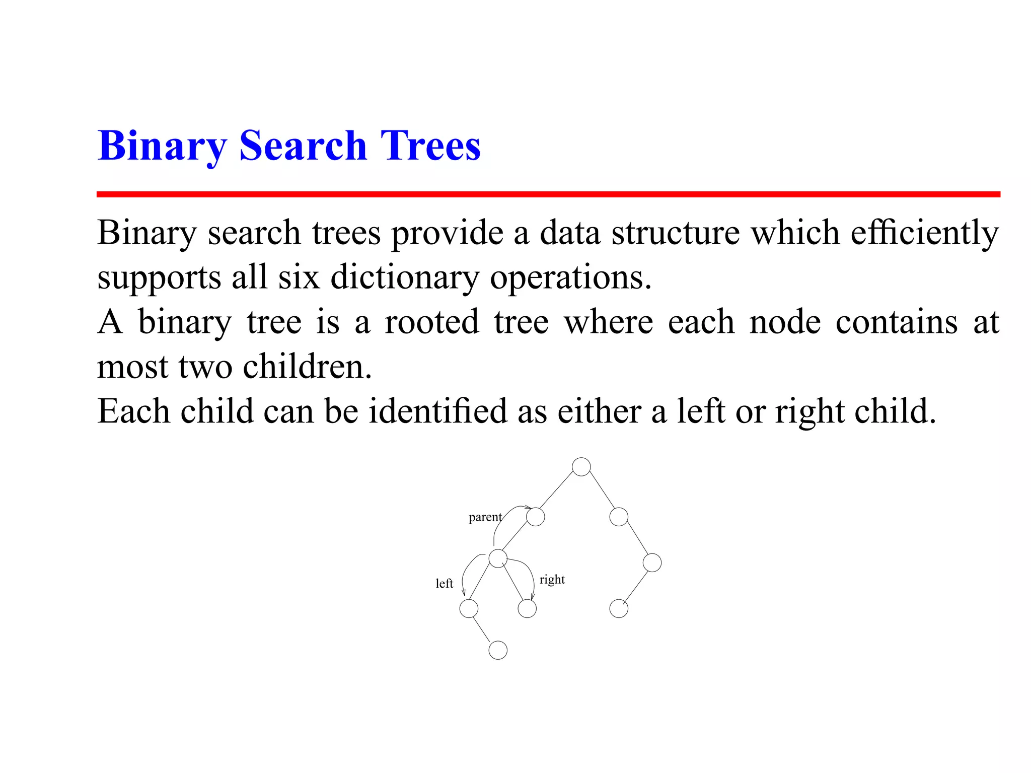 Binary Search Trees Binary search trees provide a data structure which efﬁciently supports all six dictionary operations. A binary tree is a rooted tree where each node contains at most two children. Each child can be identiﬁed as either a left or right child. parent left right 