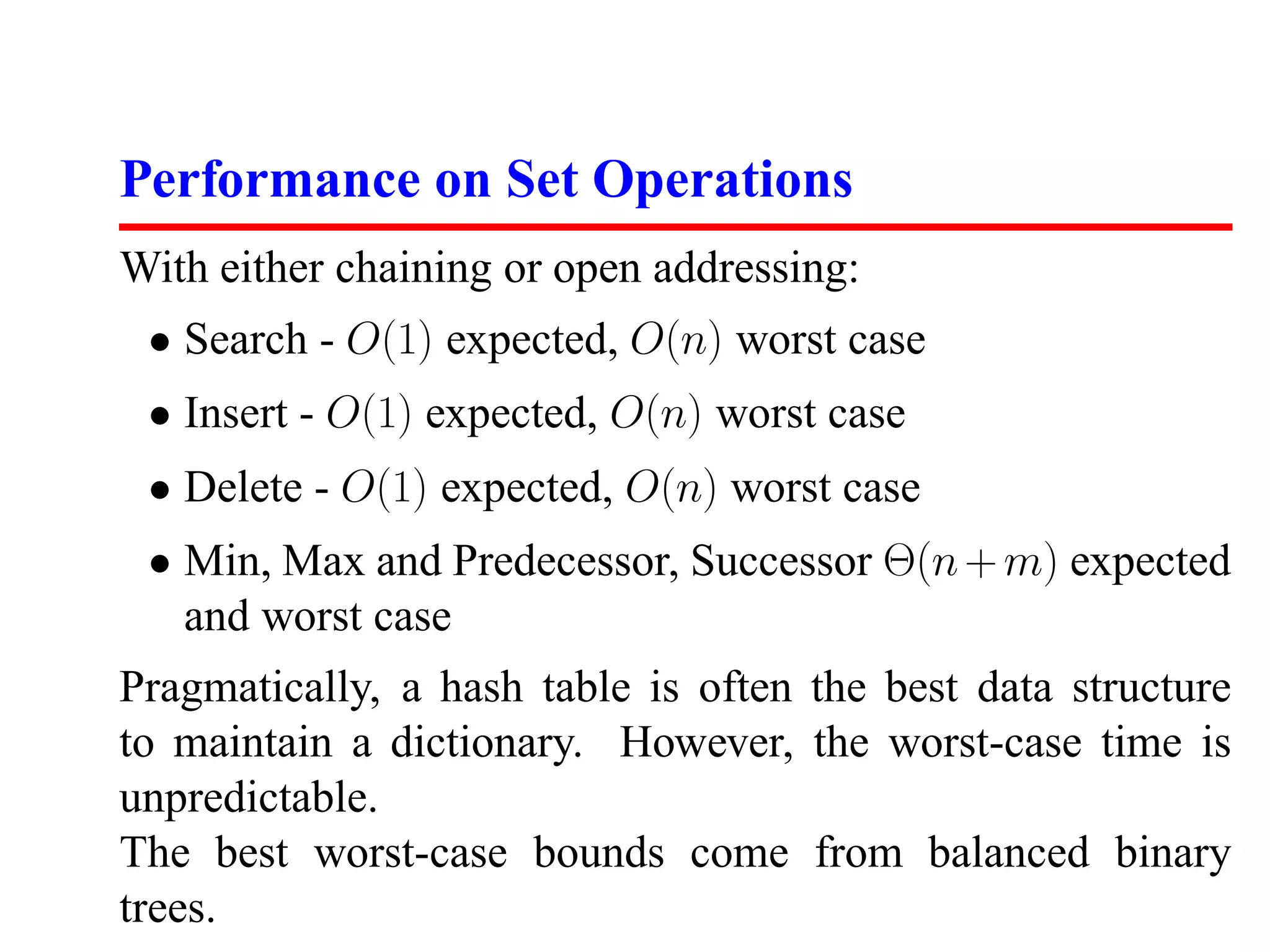 Performance on Set Operations
With either chaining or open addressing:
 • Search - O(1) expected, O(n) worst case
 • Insert - O(1) expected, O(n) worst case
 • Delete - O(1) expected, O(n) worst case
 • Min, Max and Predecessor, Successor Θ(n + m) expected
   and worst case
Pragmatically, a hash table is often the best data structure
to maintain a dictionary. However, the worst-case time is
unpredictable.
The best worst-case bounds come from balanced binary
trees.
 
