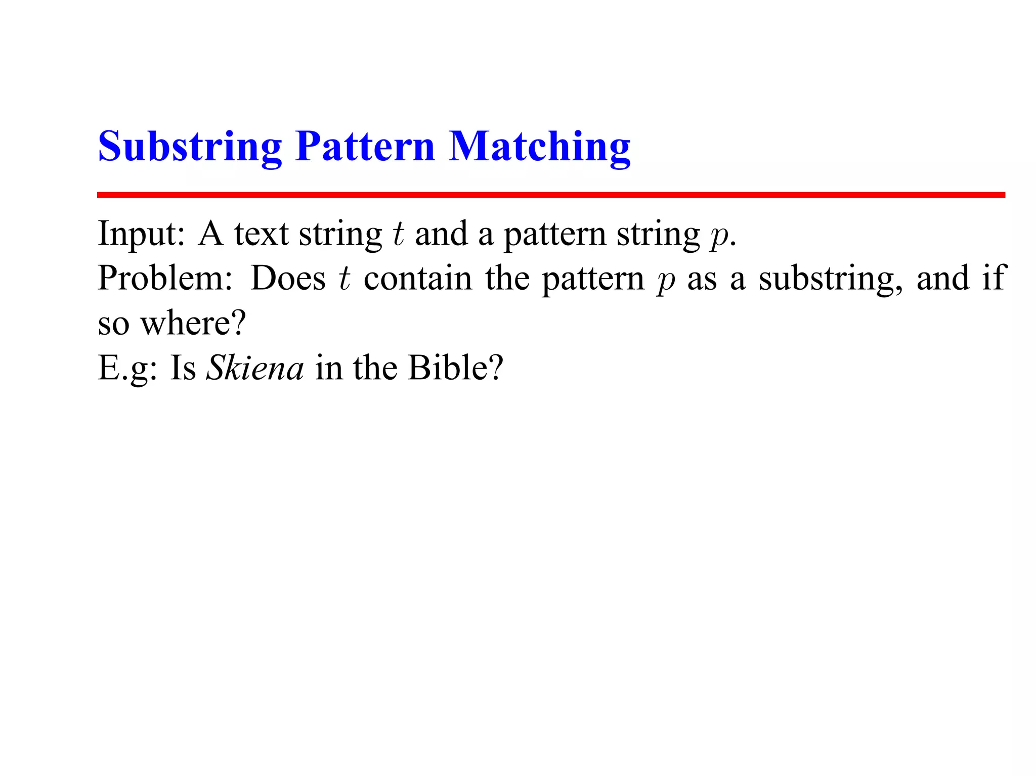 Substring Pattern Matching
Input: A text string t and a pattern string p.
Problem: Does t contain the pattern p as a substring, and if
so where?
E.g: Is Skiena in the Bible?
 