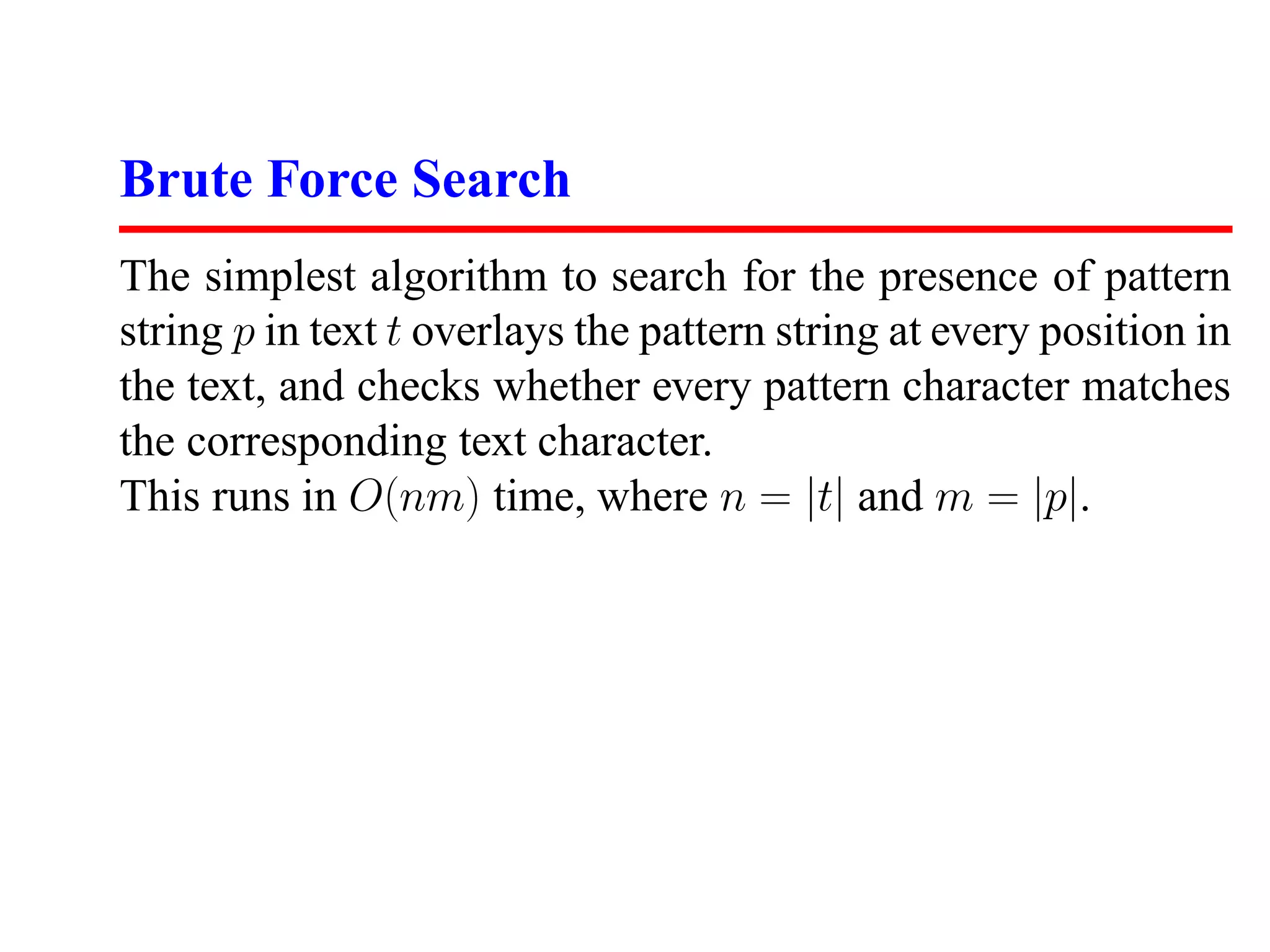 Brute Force Search
The simplest algorithm to search for the presence of pattern
string p in text t overlays the pattern string at every position in
the text, and checks whether every pattern character matches
the corresponding text character.
This runs in O(nm) time, where n = |t| and m = |p|.
 