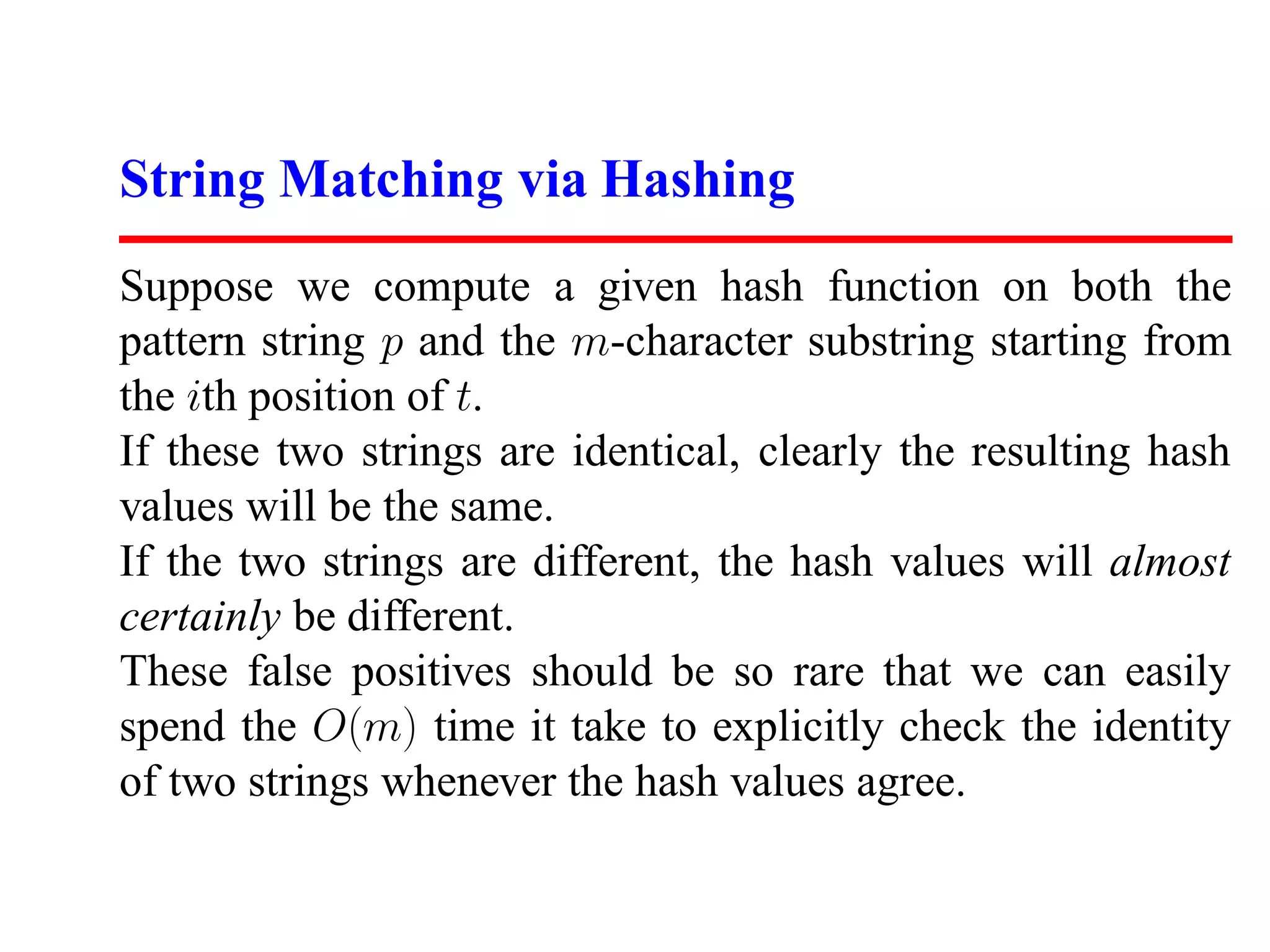 String Matching via Hashing
Suppose we compute a given hash function on both the
pattern string p and the m-character substring starting from
the ith position of t.
If these two strings are identical, clearly the resulting hash
values will be the same.
If the two strings are different, the hash values will almost
certainly be different.
These false positives should be so rare that we can easily
spend the O(m) time it take to explicitly check the identity
of two strings whenever the hash values agree.
 