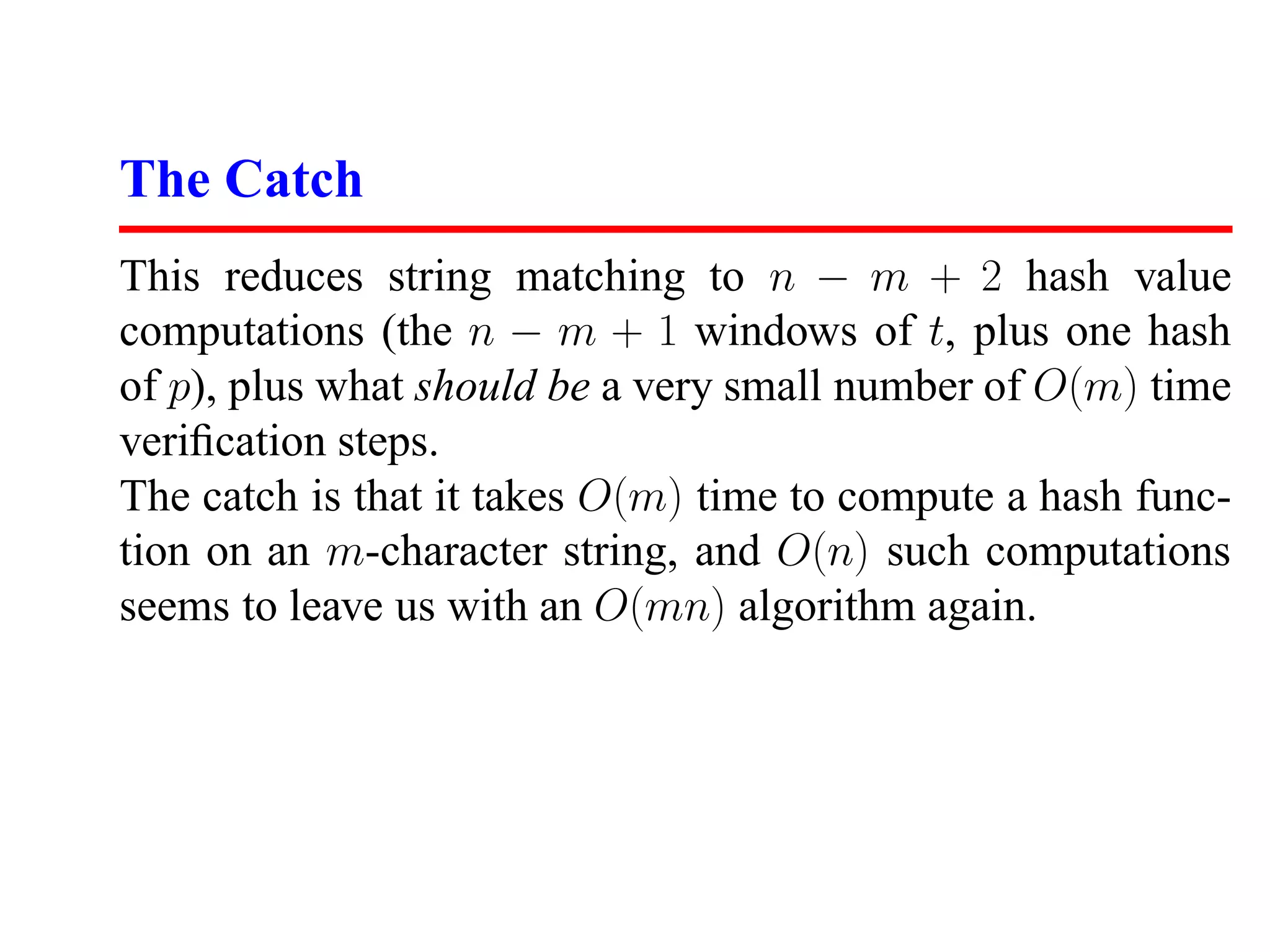 The Catch
This reduces string matching to n − m + 2 hash value
computations (the n − m + 1 windows of t, plus one hash
of p), plus what should be a very small number of O(m) time
veriﬁcation steps.
The catch is that it takes O(m) time to compute a hash func-
tion on an m-character string, and O(n) such computations
seems to leave us with an O(mn) algorithm again.
 