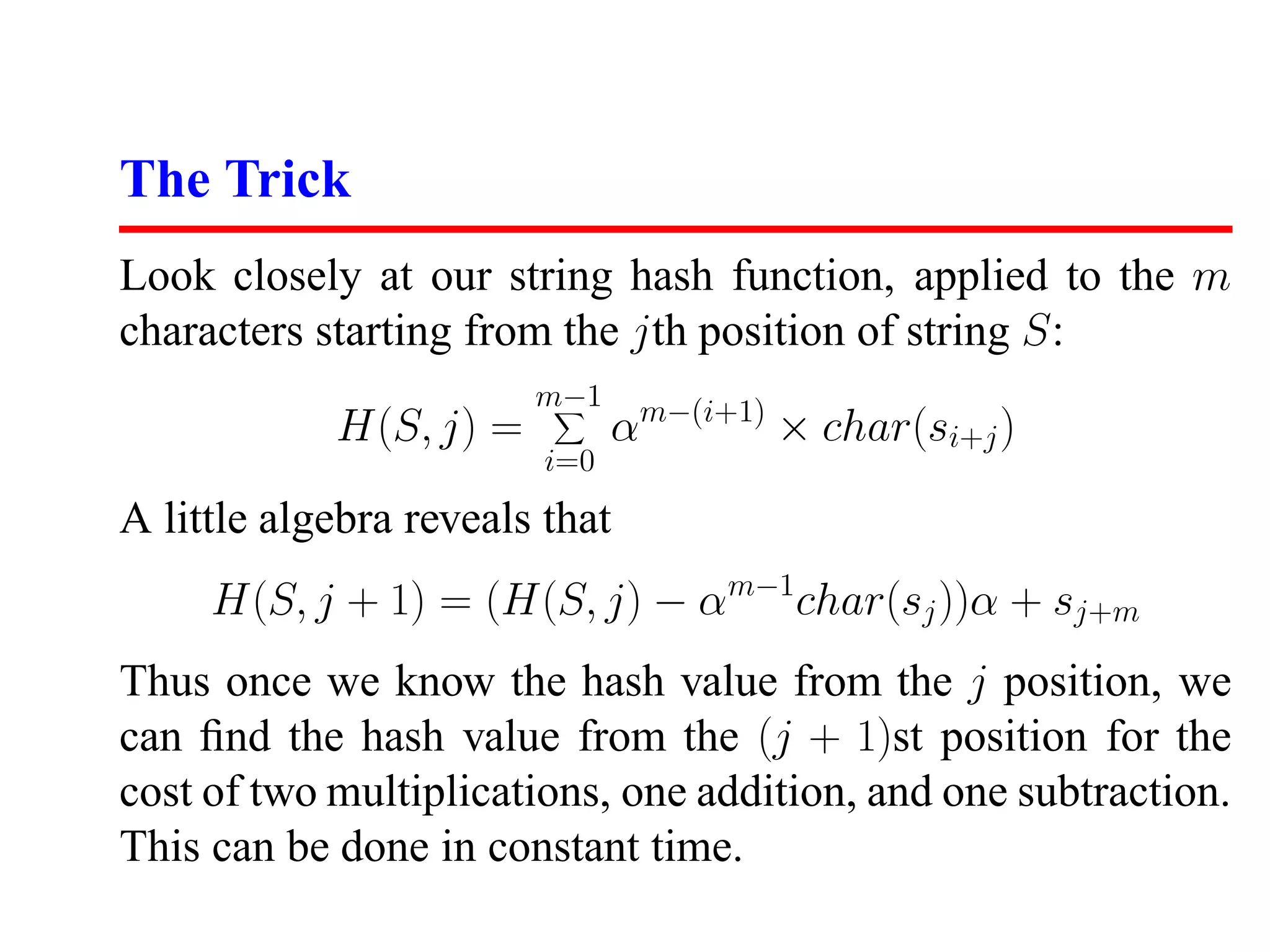 The Trick
Look closely at our string hash function, applied to the m
characters starting from the jth position of string S:
                        m−1
            H(S, j) =          αm−(i+1) × char(si+j )
                         i=0
A little algebra reveals that
     H(S, j + 1) = (H(S, j) − αm−1char(sj ))α + sj+m
Thus once we know the hash value from the j position, we
can ﬁnd the hash value from the (j + 1)st position for the
cost of two multiplications, one addition, and one subtraction.
This can be done in constant time.
 