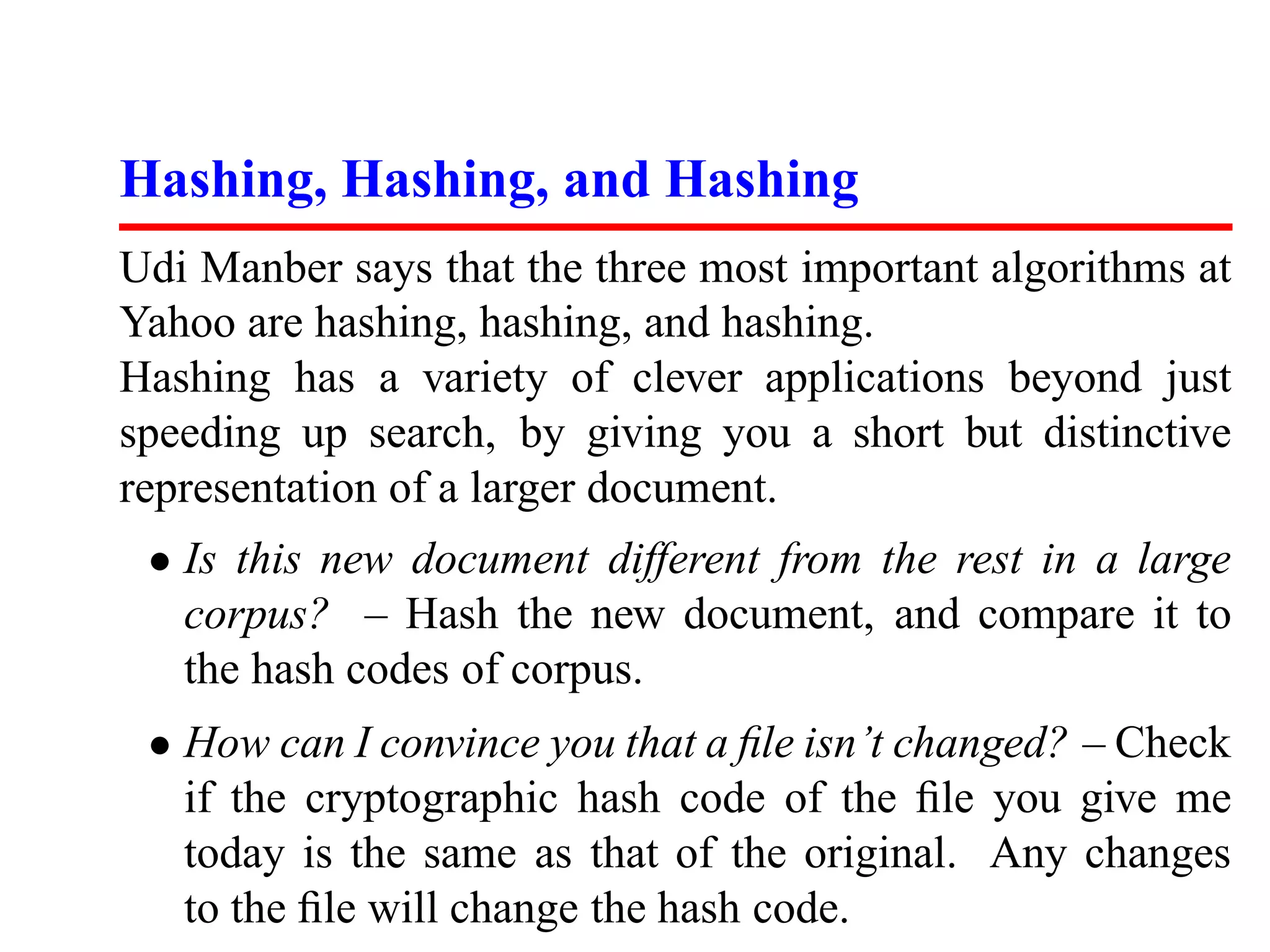 Hashing, Hashing, and Hashing
Udi Manber says that the three most important algorithms at
Yahoo are hashing, hashing, and hashing.
Hashing has a variety of clever applications beyond just
speeding up search, by giving you a short but distinctive
representation of a larger document.
 • Is this new document different from the rest in a large
   corpus? – Hash the new document, and compare it to
   the hash codes of corpus.
 • How can I convince you that a ﬁle isn’t changed? – Check
   if the cryptographic hash code of the ﬁle you give me
   today is the same as that of the original. Any changes
   to the ﬁle will change the hash code.
 