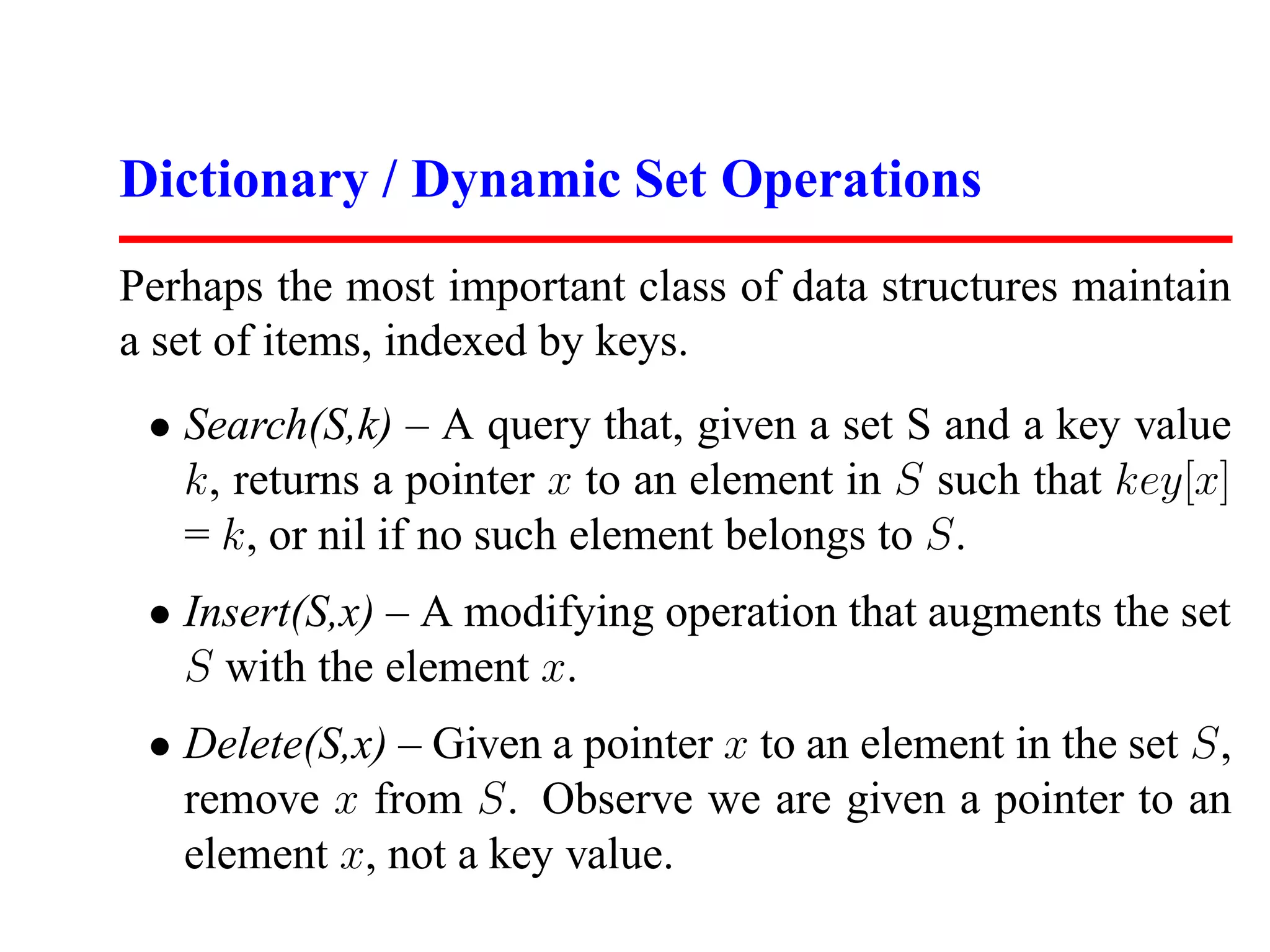 Dictionary / Dynamic Set Operations
Perhaps the most important class of data structures maintain
a set of items, indexed by keys.
 • Search(S,k) – A query that, given a set S and a key value
   k, returns a pointer x to an element in S such that key[x]
   = k, or nil if no such element belongs to S.
 • Insert(S,x) – A modifying operation that augments the set
   S with the element x.
 • Delete(S,x) – Given a pointer x to an element in the set S,
   remove x from S. Observe we are given a pointer to an
   element x, not a key value.
 