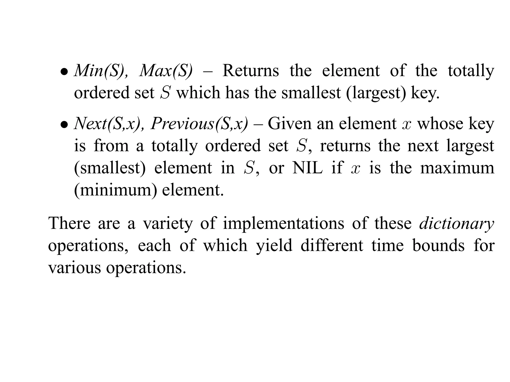 • Min(S), Max(S) – Returns the element of the totally
   ordered set S which has the smallest (largest) key.
 • Next(S,x), Previous(S,x) – Given an element x whose key
   is from a totally ordered set S, returns the next largest
   (smallest) element in S, or NIL if x is the maximum
   (minimum) element.
There are a variety of implementations of these dictionary
operations, each of which yield different time bounds for
various operations.
 