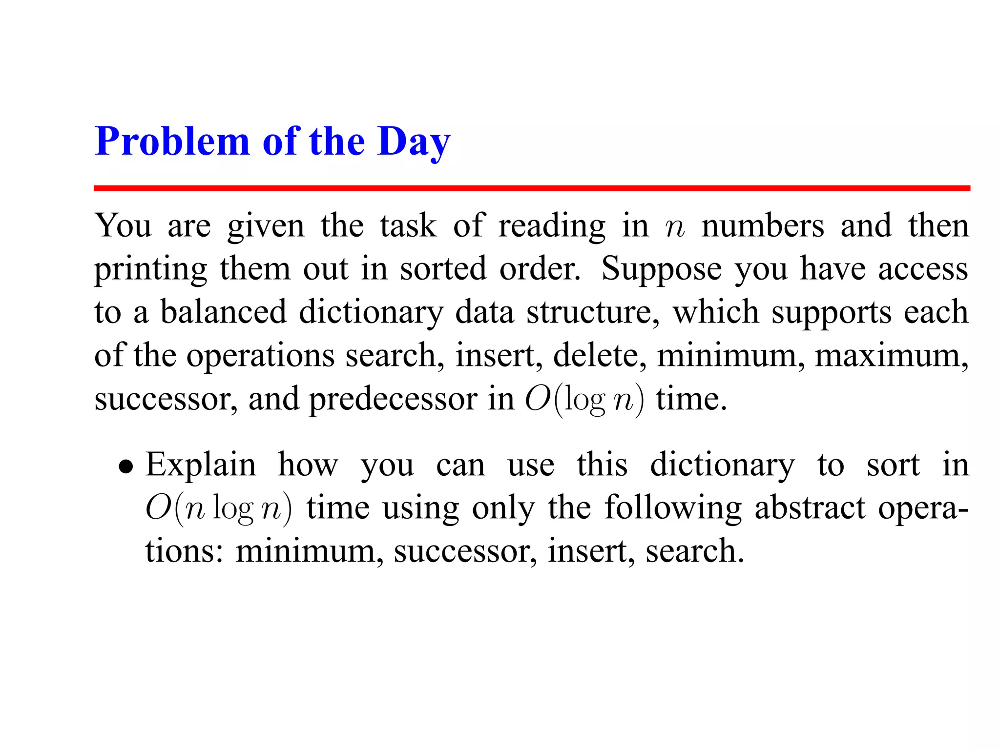 Problem of the Day
You are given the task of reading in n numbers and then
printing them out in sorted order. Suppose you have access
to a balanced dictionary data structure, which supports each
of the operations search, insert, delete, minimum, maximum,
successor, and predecessor in O(log n) time.
 • Explain how you can use this dictionary to sort in
   O(n log n) time using only the following abstract opera-
   tions: minimum, successor, insert, search.
 