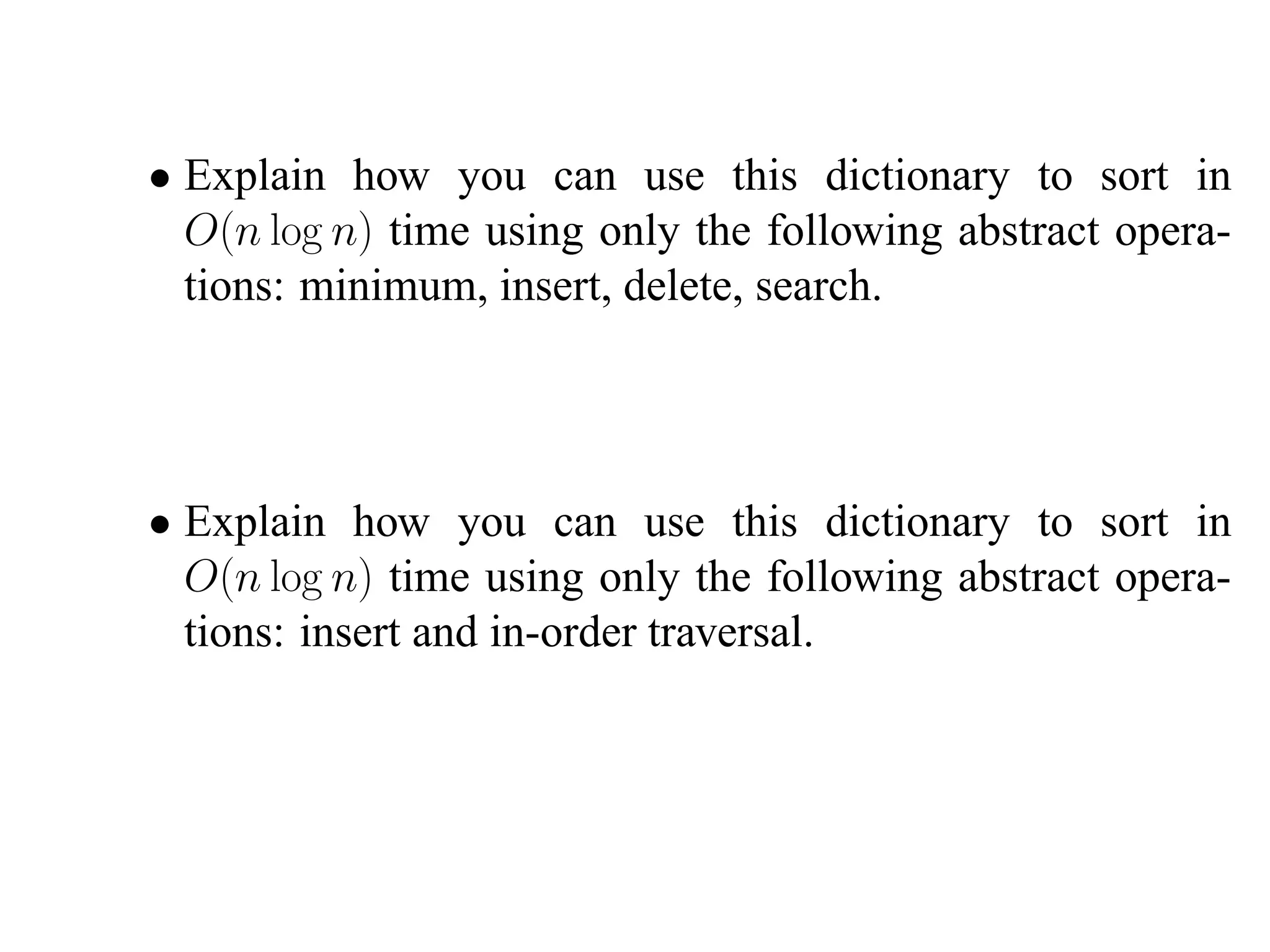 • Explain how you can use this dictionary to sort in
  O(n log n) time using only the following abstract opera-
  tions: minimum, insert, delete, search.




• Explain how you can use this dictionary to sort in
  O(n log n) time using only the following abstract opera-
  tions: insert and in-order traversal.
 