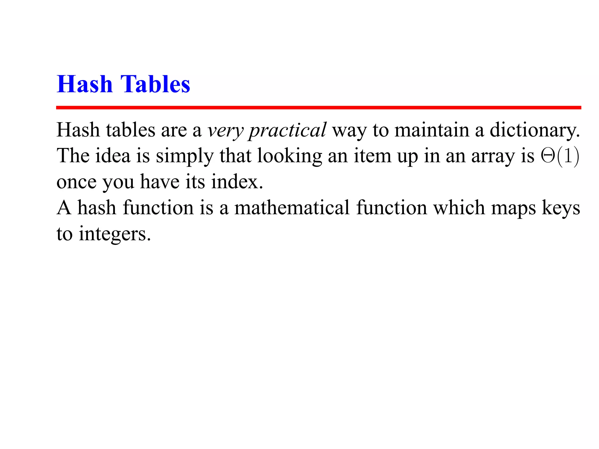 Hash Tables
Hash tables are a very practical way to maintain a dictionary.
The idea is simply that looking an item up in an array is Θ(1)
once you have its index.
A hash function is a mathematical function which maps keys
to integers.
 