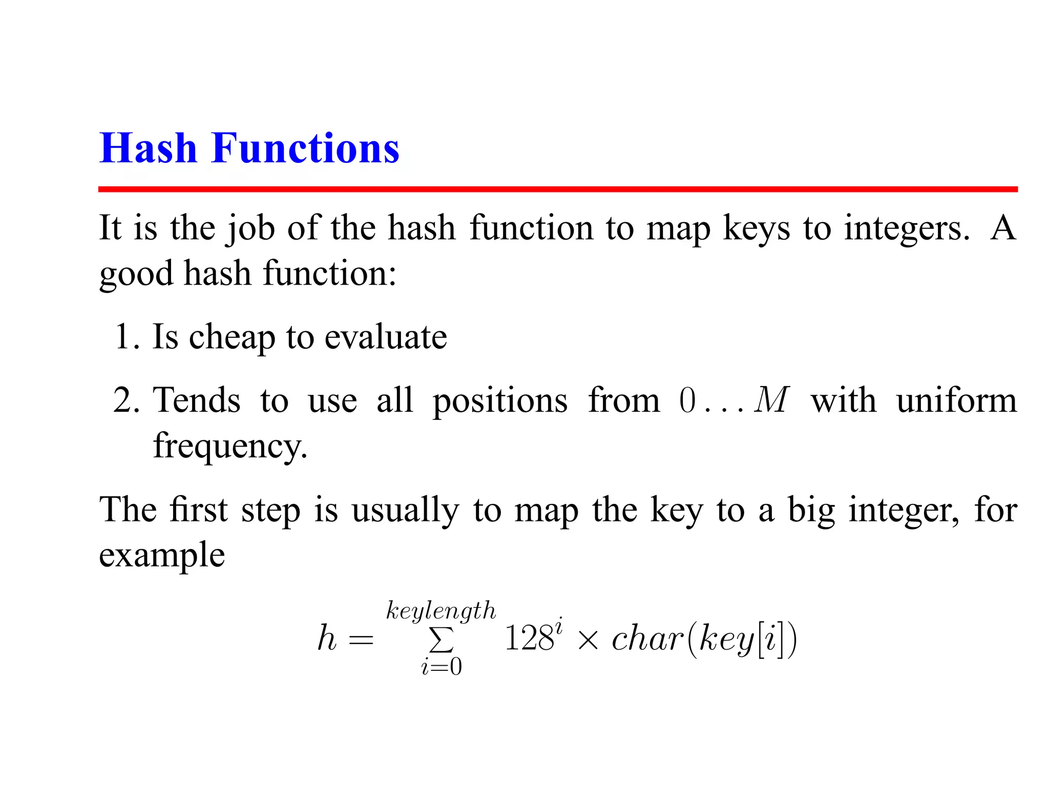 Hash Functions
It is the job of the hash function to map keys to integers. A
good hash function:
1. Is cheap to evaluate
2. Tends to use all positions from 0 . . . M with uniform
   frequency.
The ﬁrst step is usually to map the key to a big integer, for
example
                   keylength
              h=               128i × char(key[i])
                     i=0
 