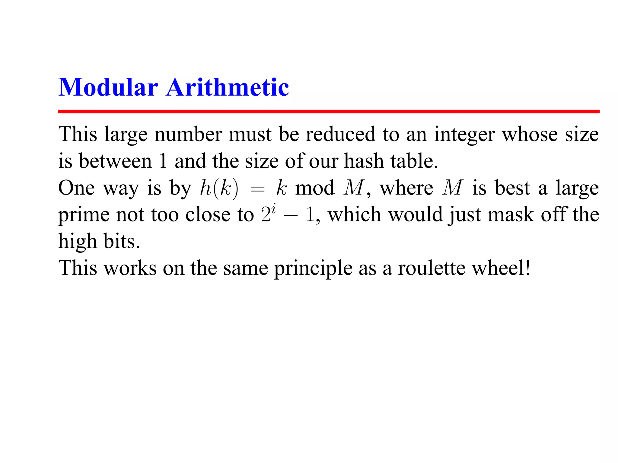 Modular Arithmetic
This large number must be reduced to an integer whose size
is between 1 and the size of our hash table.
One way is by h(k) = k mod M , where M is best a large
prime not too close to 2i − 1, which would just mask off the
high bits.
This works on the same principle as a roulette wheel!
 