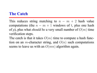 The Catch
This reduces string matching to n − m + 2 hash value
computations (the n − m + 1 windows of t, plus one hash
of p), plus what should be a very small number of O(m) time
veriﬁcation steps.
The catch is that it takes O(m) time to compute a hash func-
tion on an m-character string, and O(n) such computations
seems to leave us with an O(mn) algorithm again.
 
