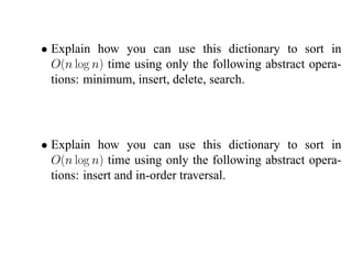 • Explain how you can use this dictionary to sort in
  O(n log n) time using only the following abstract opera-
  tions: minimum, insert, delete, search.




• Explain how you can use this dictionary to sort in
  O(n log n) time using only the following abstract opera-
  tions: insert and in-order traversal.
 