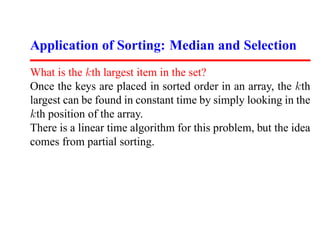 Application of Sorting: Median and Selection
What is the kth largest item in the set?
Once the keys are placed in sorted order in an array, the kth
largest can be found in constant time by simply looking in the
kth position of the array.
There is a linear time algorithm for this problem, but the idea
comes from partial sorting.
 