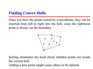 Finding Convex Hulls
Once you have the points sorted by x-coordinate, they can be
inserted from left to right into the hull, since the rightmost
point is always on the boundary.




Sorting eliminates the need check whether points are inside
the current hull.
Adding a new point might cause others to be deleted.
 