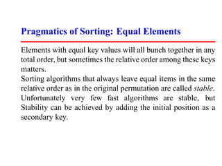 Pragmatics of Sorting: Equal Elements
Elements with equal key values will all bunch together in any
total order, but sometimes the relative order among these keys
matters.
Sorting algorithms that always leave equal items in the same
relative order as in the original permutation are called stable.
Unfortunately very few fast algorithms are stable, but
Stability can be achieved by adding the initial position as a
secondary key.
 