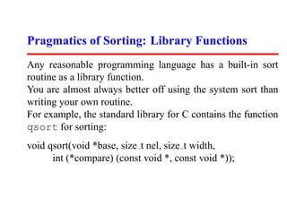 Pragmatics of Sorting: Library Functions
Any reasonable programming language has a built-in sort
routine as a library function.
You are almost always better off using the system sort than
writing your own routine.
For example, the standard library for C contains the function
qsort for sorting:
void qsort(void *base, size t nel, size t width,
      int (*compare) (const void *, const void *));
 