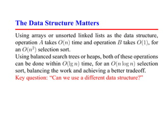 The Data Structure Matters
Using arrays or unsorted linked lists as the data structure,
operation A takes O(n) time and operation B takes O(1), for
an O(n2 ) selection sort.
Using balanced search trees or heaps, both of these operations
can be done within O(lg n) time, for an O(n log n) selection
sort, balancing the work and achieving a better tradeoff.
Key question: “Can we use a different data structure?”
 