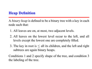Heap Deﬁnition
A binary heap is deﬁned to be a binary tree with a key in each
node such that:
1. All leaves are on, at most, two adjacent levels.
2. All leaves on the lowest level occur to the left, and all
   levels except the lowest one are completely ﬁlled.
3. The key in root is ≤ all its children, and the left and right
   subtrees are again binary heaps.
Conditions 1 and 2 specify shape of the tree, and condition 3
the labeling of the tree.
 