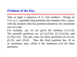 Problem of the Day
Take as input a sequence of 2n real numbers. Design an
O(n log n) algorithm that partitions the numbers into n pairs,
with the property that the partition minimizes the maximum
sum of a pair.
For example, say we are given the numbers (1,3,5,9).
The possible partitions are ((1,3),(5,9)), ((1,5),(3,9)), and
((1,9),(3,5)). The pair sums for these partitions are (4,14),
(6,12), and (10,8). Thus the third partition has 10 as
its maximum sum, which is the minimum over the three
partitions.
 