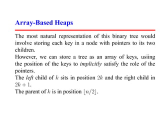 Array-Based Heaps
The most natural representation of this binary tree would
involve storing each key in a node with pointers to its two
children.
However, we can store a tree as an array of keys, usiing
the position of the keys to implicitly satisfy the role of the
pointers.
The left child of k sits in position 2k and the right child in
2k + 1.
The parent of k is in position n/2 .
 