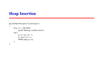 Heap Insertion

pq insert(priority queue *q, item type x)
{
      if (q->n >= PQ SIZE)
             printf(”Warning: overﬂow insert”);
      else {
             q->n = (q->n) + 1;
             q->q[ q->n ] = x;
             bubble up(q, q->n);
      }
}
 