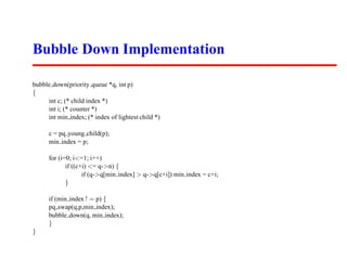 Bubble Down Implementation

bubble down(priority queue *q, int p)
{
     int c; (* child index *)
     int i; (* counter *)
     int min index; (* index of lightest child *)

      c = pq young child(p);
      min index = p;

      for (i=0; i<=1; i++)
             if ((c+i) <= q->n) {
                    if (q->q[min index] > q->q[c+i]) min index = c+i;
             }

      if (min index ! = p) {
      pq swap(q,p,min index);
      bubble down(q, min index);
      }
}
 