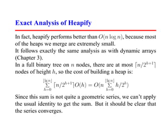 Exact Analysis of Heapify
In fact, heapify performs better than O(n log n), because most
of the heaps we merge are extremely small.
It follows exactly the same analysis as with dynamic arrays
(Chapter 3).
In a full binary tree on n nodes, there are at most n/2h+1
nodes of height h, so the cost of building a heap is:
            lg n                            lg n
                         h+1
                   n/2         O(h) = O(n          h/2h)
            h=0                             h=0
Since this sum is not quite a geometric series, we can’t apply
the usual identity to get the sum. But it should be clear that
the series converges.
 