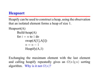 Heapsort
Heapify can be used to construct a heap, using the observation
that an isolated element forms a heap of size 1.
Heapsort(A)
     Build-heap(A)
     for i = n to 1 do
            swap(A[1],A[i])
            n=n−1
            Heapify(A,1)

Exchanging the maximum element with the last element
and calling heapify repeatedly gives an O(n lg n) sorting
algorithm. Why is it not O(n)?
 