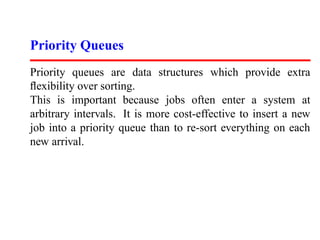 Priority Queues
Priority queues are data structures which provide extra
ﬂexibility over sorting.
This is important because jobs often enter a system at
arbitrary intervals. It is more cost-effective to insert a new
job into a priority queue than to re-sort everything on each
new arrival.
 