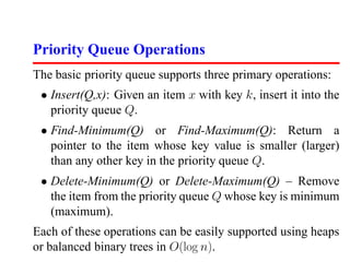 Priority Queue Operations
The basic priority queue supports three primary operations:
 • Insert(Q,x): Given an item x with key k, insert it into the
   priority queue Q.
 • Find-Minimum(Q) or Find-Maximum(Q): Return a
   pointer to the item whose key value is smaller (larger)
   than any other key in the priority queue Q.
 • Delete-Minimum(Q) or Delete-Maximum(Q) – Remove
   the item from the priority queue Q whose key is minimum
   (maximum).
Each of these operations can be easily supported using heaps
or balanced binary trees in O(log n).
 