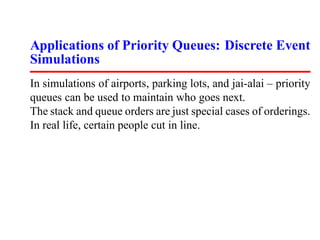 Applications of Priority Queues: Discrete Event
Simulations
In simulations of airports, parking lots, and jai-alai – priority
queues can be used to maintain who goes next.
The stack and queue orders are just special cases of orderings.
In real life, certain people cut in line.
 