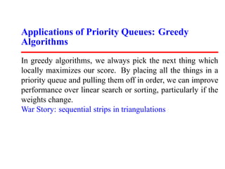 Applications of Priority Queues: Greedy
Algorithms
In greedy algorithms, we always pick the next thing which
locally maximizes our score. By placing all the things in a
priority queue and pulling them off in order, we can improve
performance over linear search or sorting, particularly if the
weights change.
War Story: sequential strips in triangulations
 