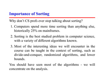 Importance of Sorting
Why don’t CS profs ever stop talking about sorting?
1. Computers spend more time sorting than anything else,
   historically 25% on mainframes.
2. Sorting is the best studied problem in computer science,
   with a variety of different algorithms known.
3. Most of the interesting ideas we will encounter in the
   course can be taught in the context of sorting, such as
   divide-and-conquer, randomized algorithms, and lower
   bounds.
You should have seen most of the algorithms - we will
concentrate on the analysis.
 