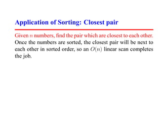 Application of Sorting: Closest pair
Given n numbers, ﬁnd the pair which are closest to each other.
Once the numbers are sorted, the closest pair will be next to
each other in sorted order, so an O(n) linear scan completes
the job.
 