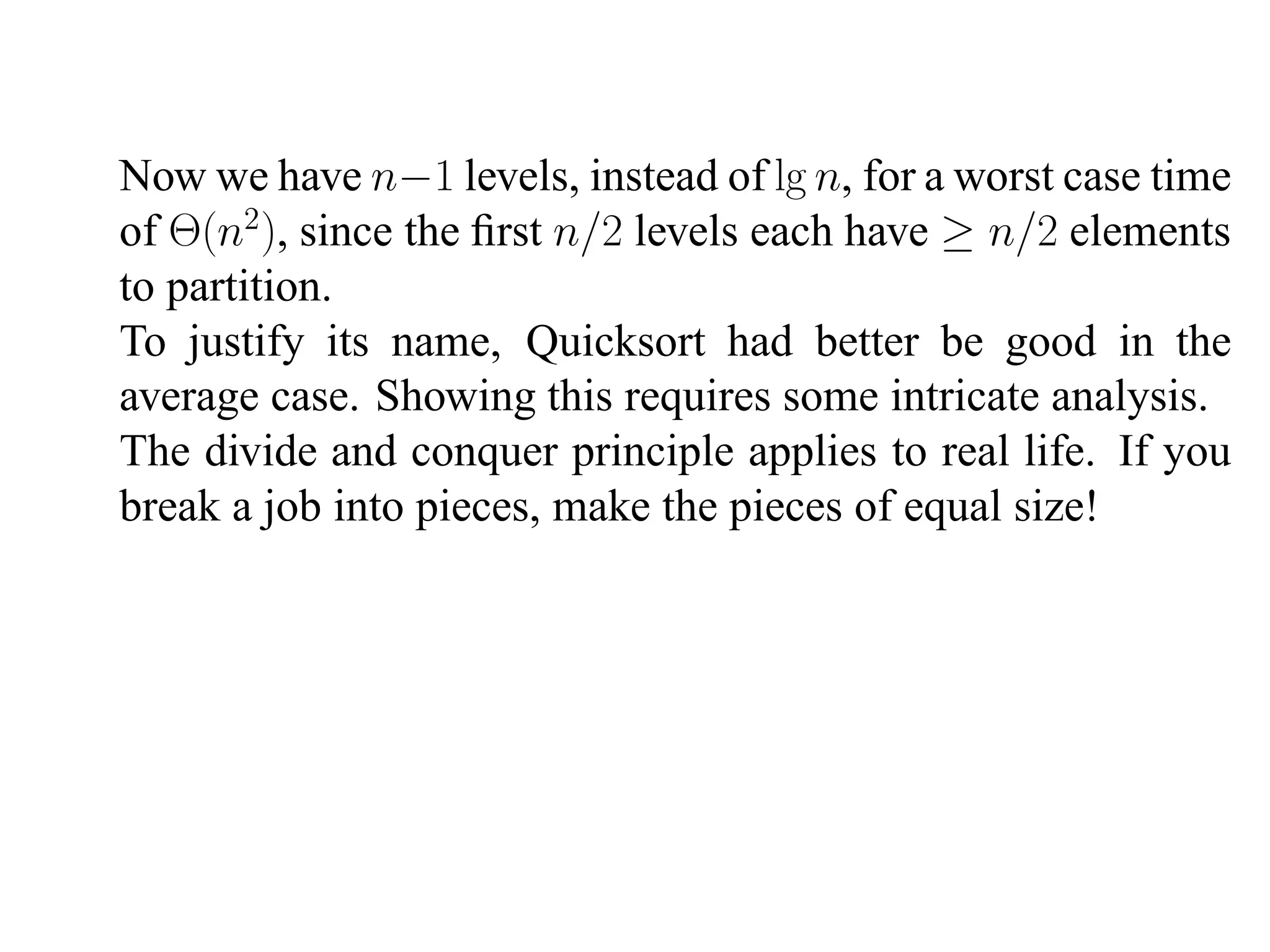 Now we have n−1 levels, instead of lg n, for a worst case time of Θ(n2 ), since the ﬁrst n/2 levels each have ≥ n/2 elements to partition. To justify its name, Quicksort had better be good in the average case. Showing this requires some intricate analysis. The divide and conquer principle applies to real life. If you break a job into pieces, make the pieces of equal size! 
