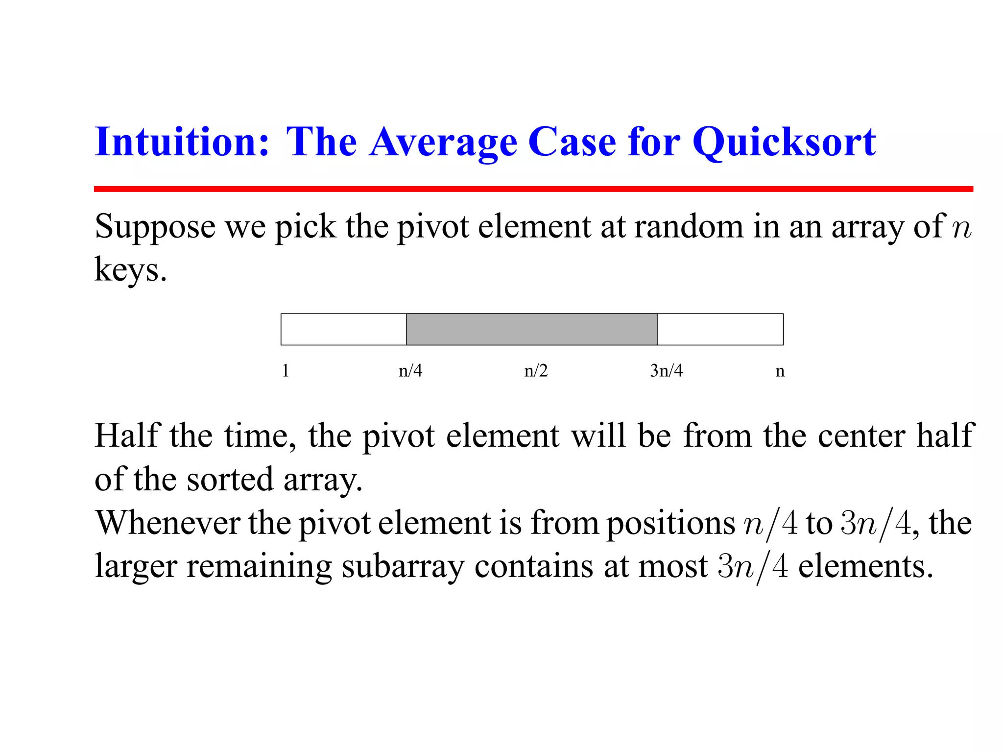 Intuition: The Average Case for Quicksort Suppose we pick the pivot element at random in an array of n keys. 1 n/4 n/2 3n/4 n Half the time, the pivot element will be from the center half of the sorted array. Whenever the pivot element is from positions n/4 to 3n/4, the larger remaining subarray contains at most 3n/4 elements. 