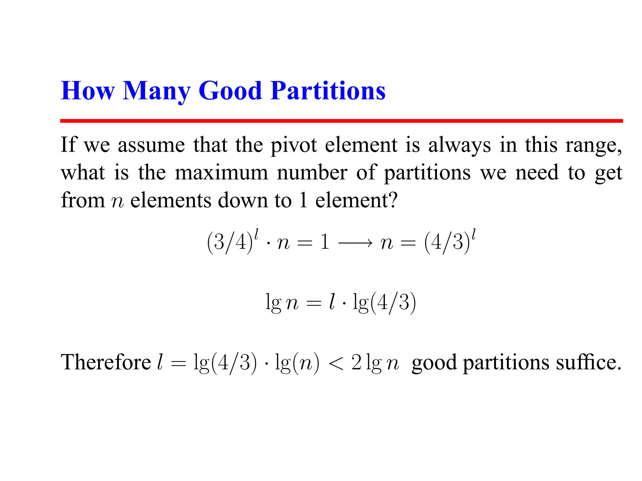 How Many Good Partitions If we assume that the pivot element is always in this range, what is the maximum number of partitions we need to get from n elements down to 1 element? (3/4)l · n = 1 −→ n = (4/3)l lg n = l · lg(4/3) Therefore l = lg(4/3) · lg(n) < 2 lg n good partitions sufﬁce. 