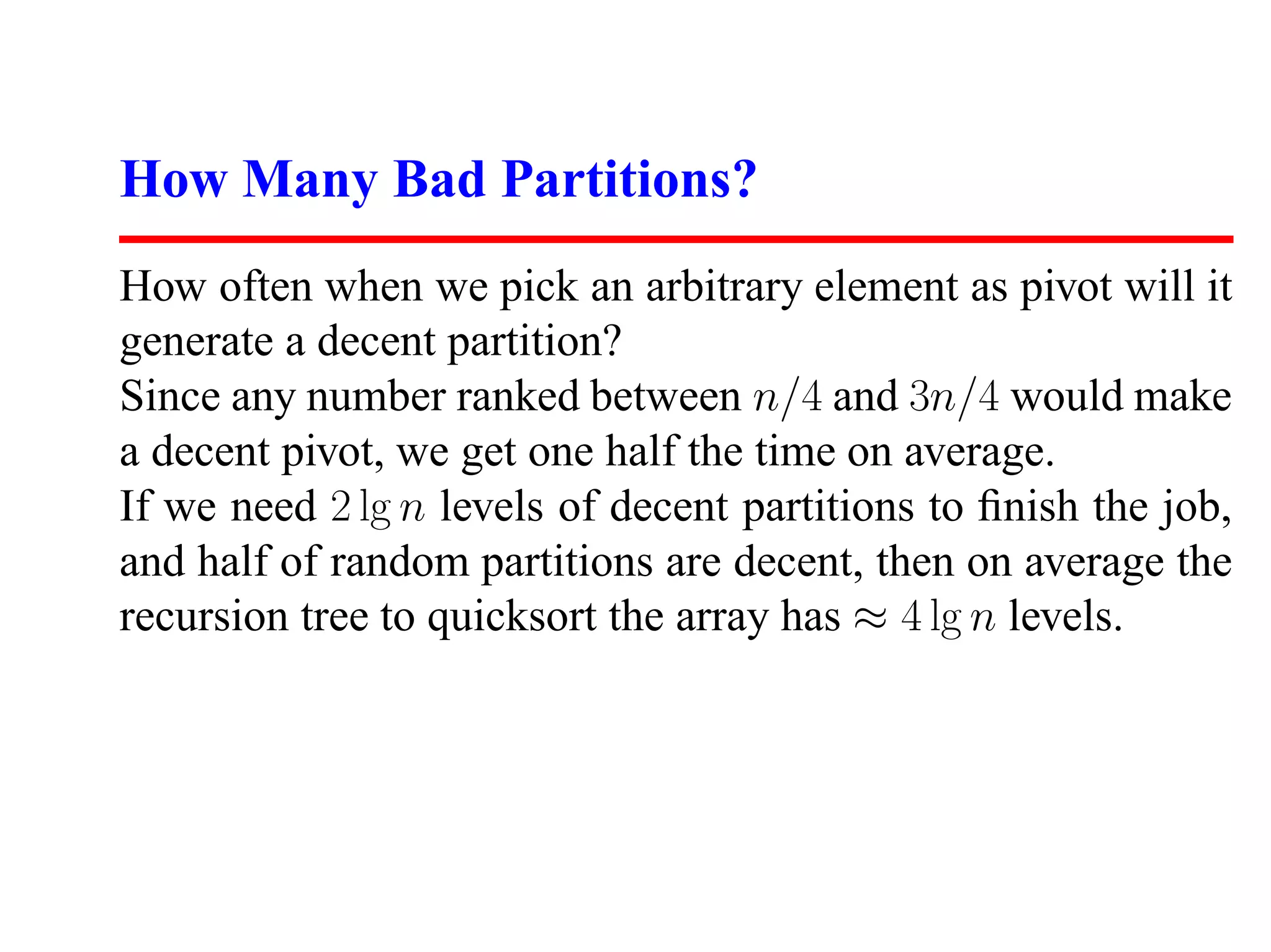 How Many Bad Partitions? How often when we pick an arbitrary element as pivot will it generate a decent partition? Since any number ranked between n/4 and 3n/4 would make a decent pivot, we get one half the time on average. If we need 2 lg n levels of decent partitions to ﬁnish the job, and half of random partitions are decent, then on average the recursion tree to quicksort the array has ≈ 4 lg n levels. 