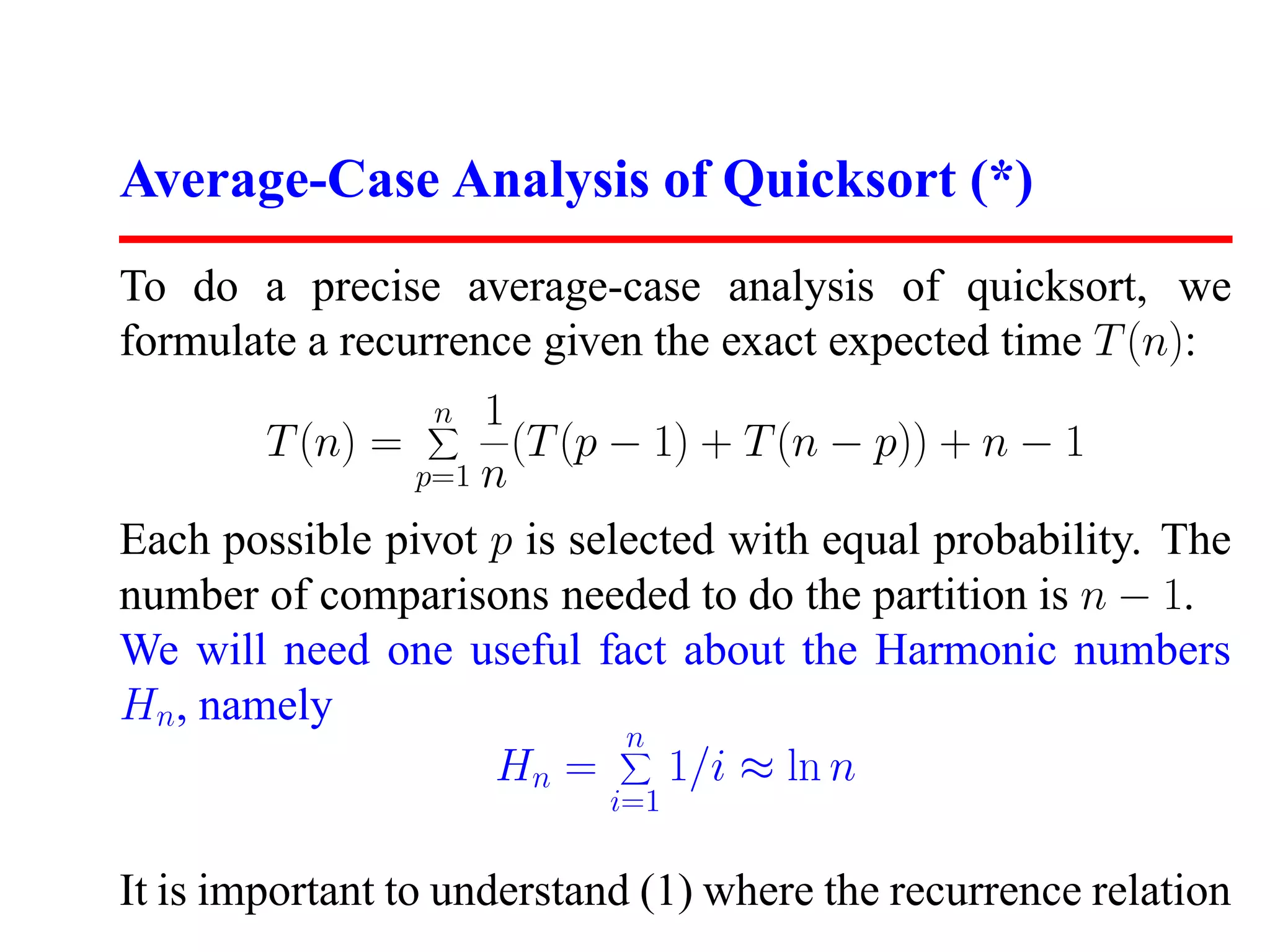 Average-Case Analysis of Quicksort (*) To do a precise average-case analysis of quicksort, we formulate a recurrence given the exact expected time T (n): n 1 T (n) = (T (p − 1) + T (n − p)) + n − 1 p=1 n Each possible pivot p is selected with equal probability. The number of comparisons needed to do the partition is n − 1. We will need one useful fact about the Harmonic numbers Hn, namely n Hn = 1/i ≈ ln n i=1 It is important to understand (1) where the recurrence relation 