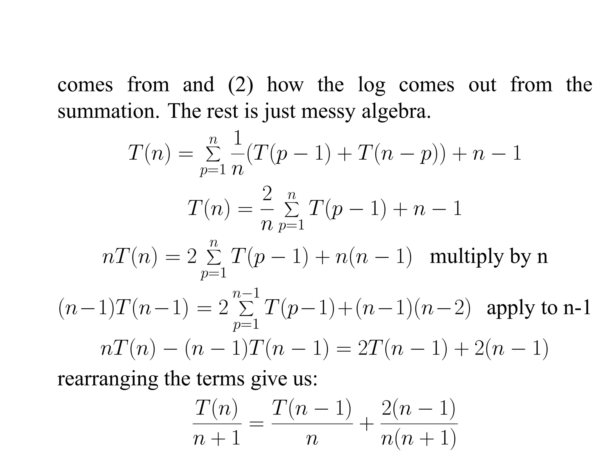 comes from and (2) how the log comes out from the summation. The rest is just messy algebra. n 1 T (n) = (T (p − 1) + T (n − p)) + n − 1 p=1 n 2 n T (n) = T (p − 1) + n − 1 n p=1 n nT (n) = 2 T (p − 1) + n(n − 1) multiply by n p=1 n−1 (n−1)T (n−1) = 2 T (p−1)+(n−1)(n−2) apply to n-1 p=1 nT (n) − (n − 1)T (n − 1) = 2T (n − 1) + 2(n − 1) rearranging the terms give us: T (n) T (n − 1) 2(n − 1) = + n+1 n n(n + 1) 