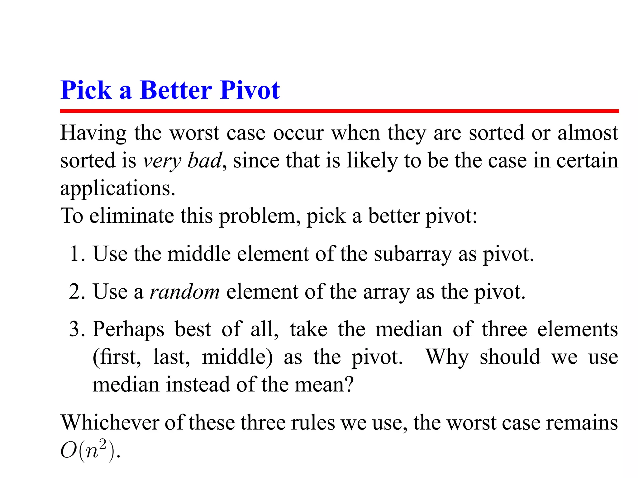 Pick a Better Pivot Having the worst case occur when they are sorted or almost sorted is very bad, since that is likely to be the case in certain applications. To eliminate this problem, pick a better pivot: 1. Use the middle element of the subarray as pivot. 2. Use a random element of the array as the pivot. 3. Perhaps best of all, take the median of three elements (ﬁrst, last, middle) as the pivot. Why should we use median instead of the mean? Whichever of these three rules we use, the worst case remains O(n2 ). 