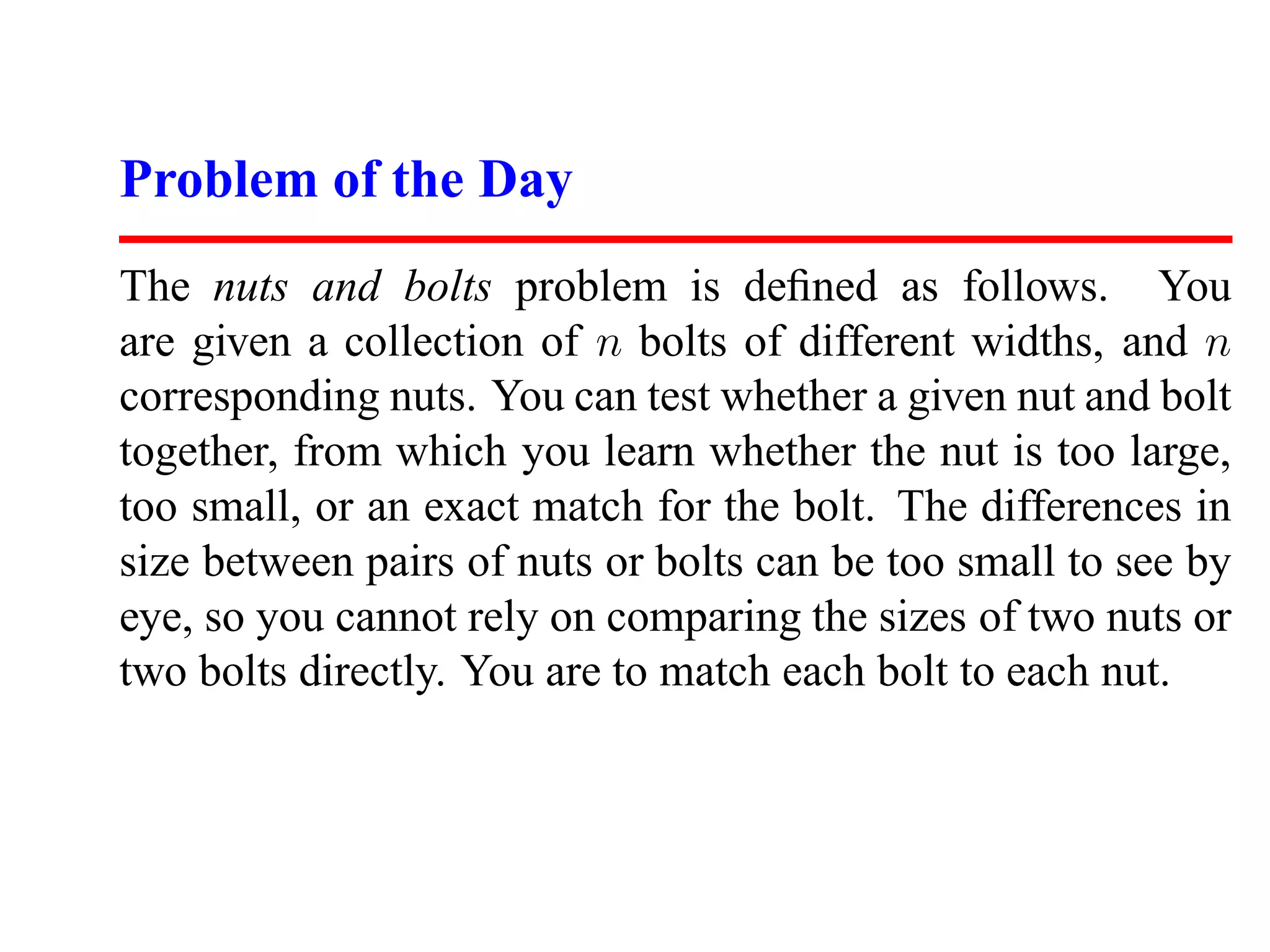 Problem of the Day The nuts and bolts problem is deﬁned as follows. You are given a collection of n bolts of different widths, and n corresponding nuts. You can test whether a given nut and bolt together, from which you learn whether the nut is too large, too small, or an exact match for the bolt. The differences in size between pairs of nuts or bolts can be too small to see by eye, so you cannot rely on comparing the sizes of two nuts or two bolts directly. You are to match each bolt to each nut. 