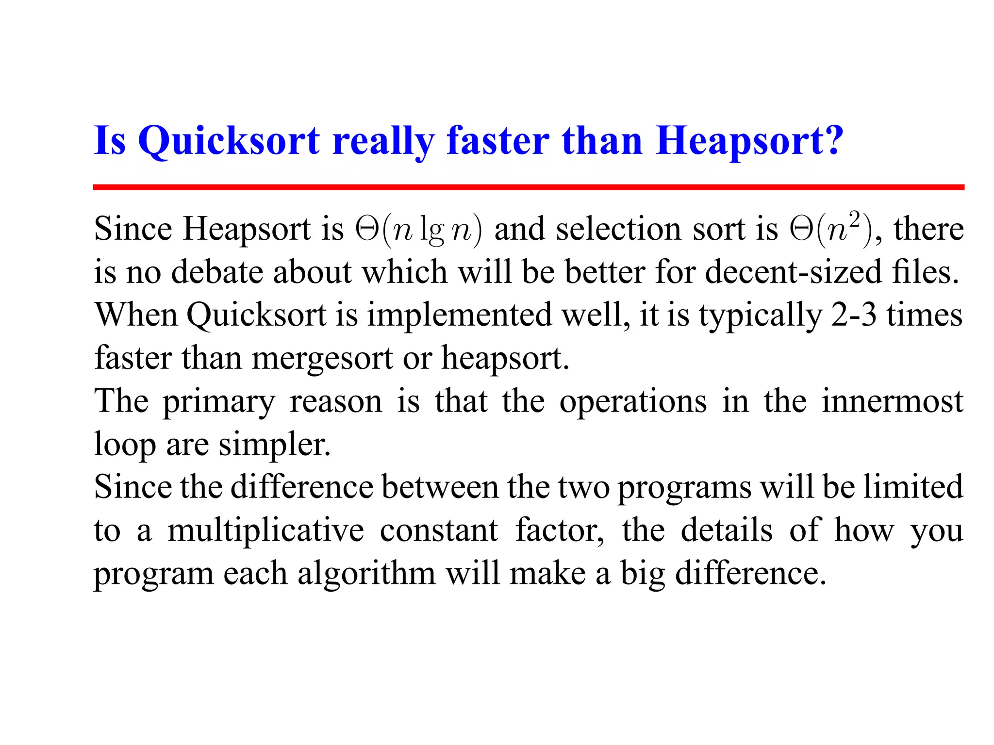 Is Quicksort really faster than Heapsort? Since Heapsort is Θ(n lg n) and selection sort is Θ(n2 ), there is no debate about which will be better for decent-sized ﬁles. When Quicksort is implemented well, it is typically 2-3 times faster than mergesort or heapsort. The primary reason is that the operations in the innermost loop are simpler. Since the difference between the two programs will be limited to a multiplicative constant factor, the details of how you program each algorithm will make a big difference. 