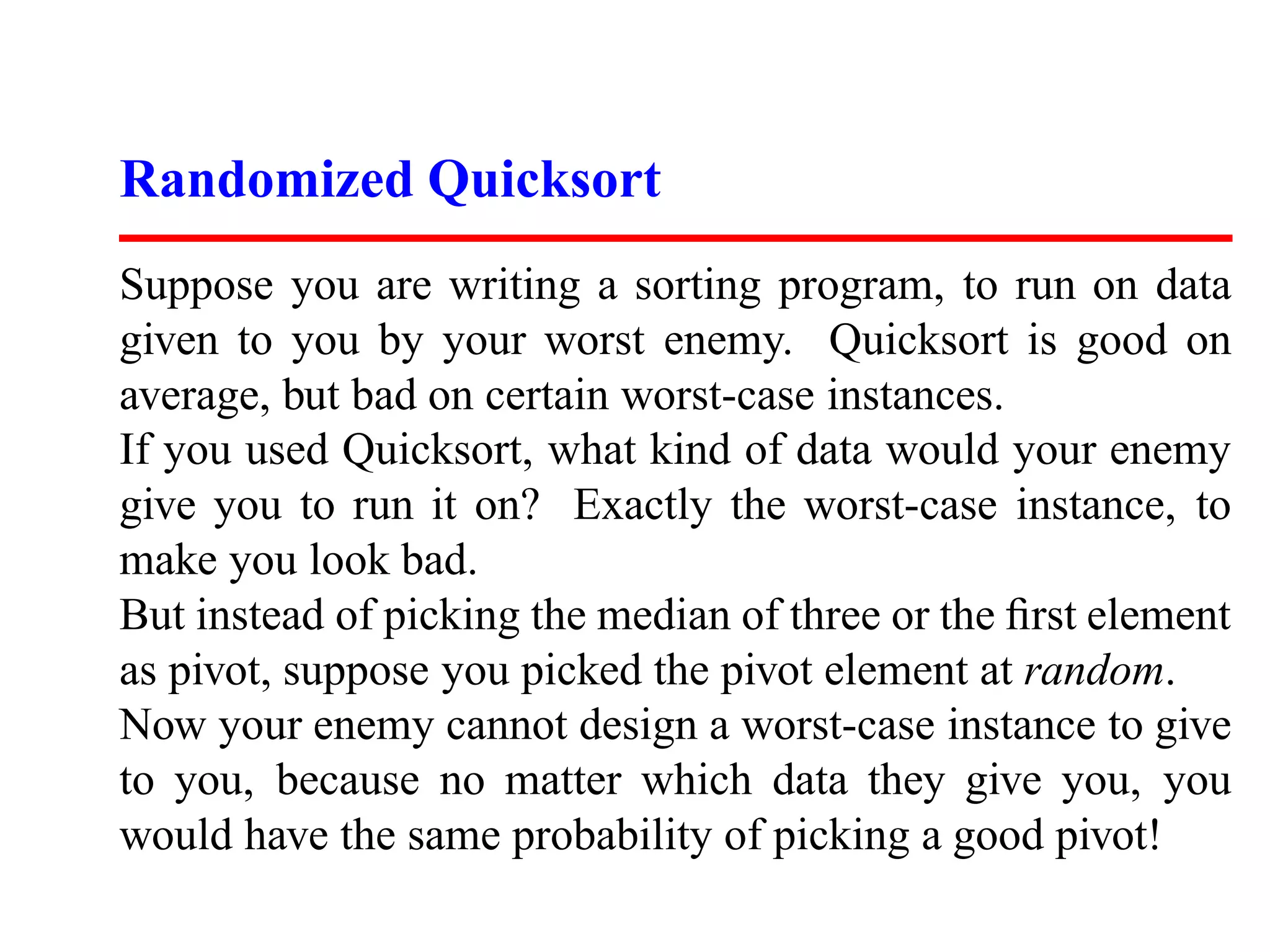 Randomized Quicksort Suppose you are writing a sorting program, to run on data given to you by your worst enemy. Quicksort is good on average, but bad on certain worst-case instances. If you used Quicksort, what kind of data would your enemy give you to run it on? Exactly the worst-case instance, to make you look bad. But instead of picking the median of three or the ﬁrst element as pivot, suppose you picked the pivot element at random. Now your enemy cannot design a worst-case instance to give to you, because no matter which data they give you, you would have the same probability of picking a good pivot! 