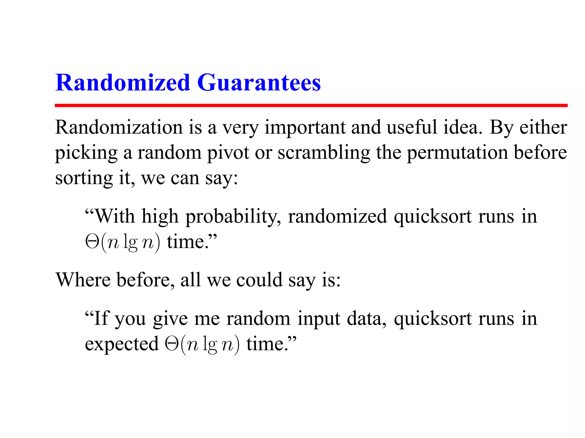 Randomized Guarantees Randomization is a very important and useful idea. By either picking a random pivot or scrambling the permutation before sorting it, we can say: “With high probability, randomized quicksort runs in Θ(n lg n) time.” Where before, all we could say is: “If you give me random input data, quicksort runs in expected Θ(n lg n) time.” 