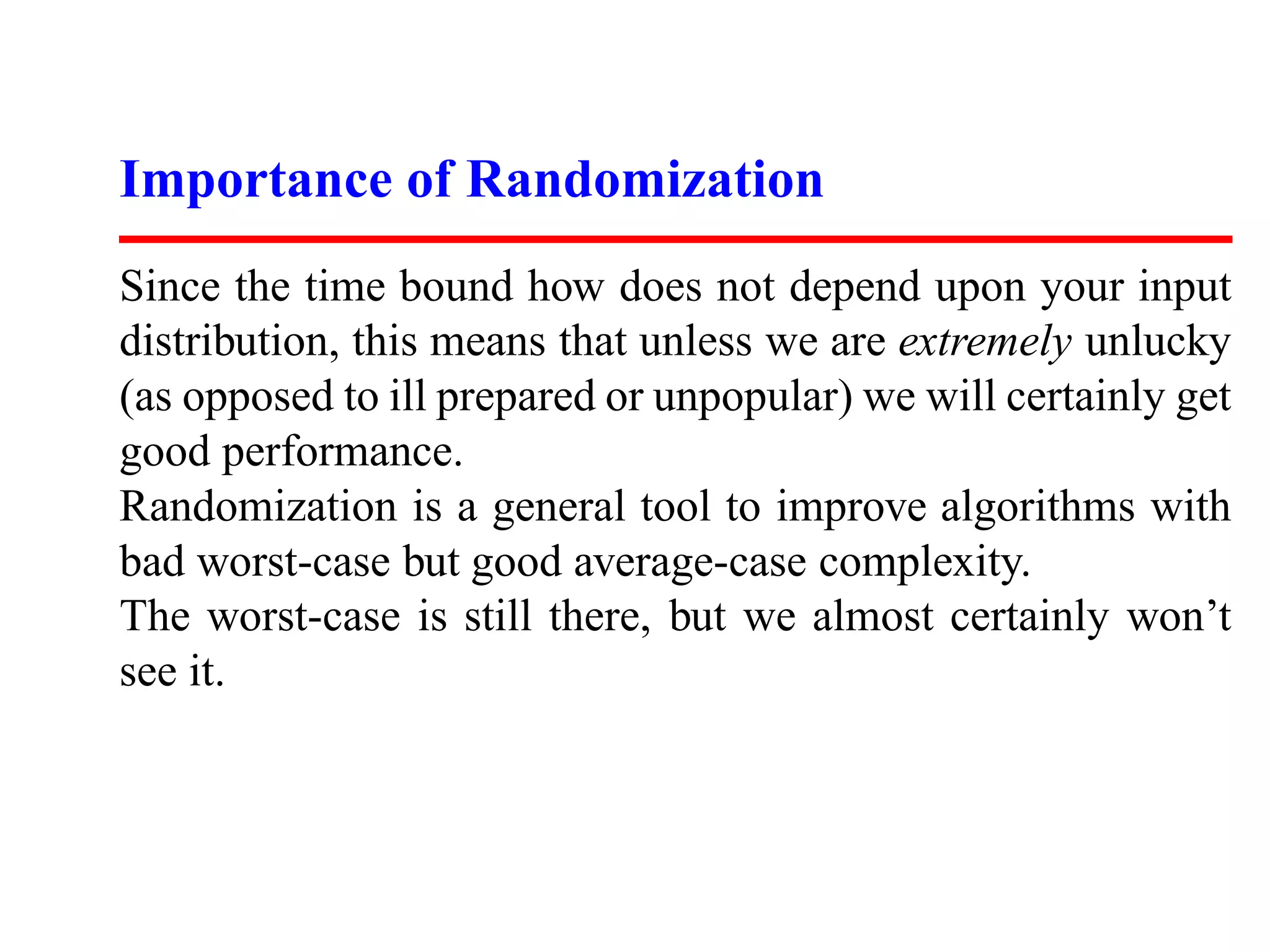 Importance of Randomization Since the time bound how does not depend upon your input distribution, this means that unless we are extremely unlucky (as opposed to ill prepared or unpopular) we will certainly get good performance. Randomization is a general tool to improve algorithms with bad worst-case but good average-case complexity. The worst-case is still there, but we almost certainly won’t see it. 