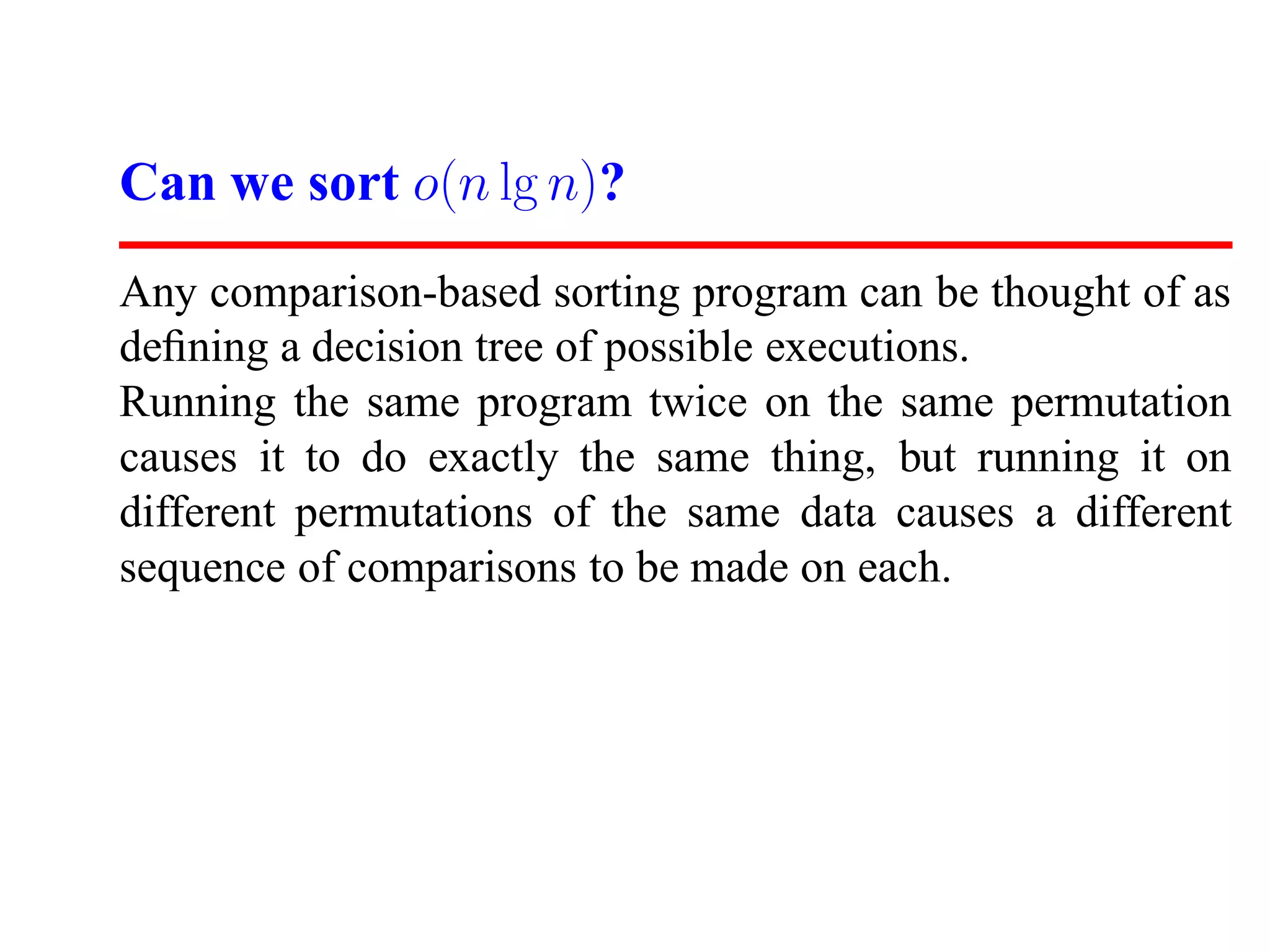 Can we sort o(n lg n)? Any comparison-based sorting program can be thought of as deﬁning a decision tree of possible executions. Running the same program twice on the same permutation causes it to do exactly the same thing, but running it on different permutations of the same data causes a different sequence of comparisons to be made on each. 