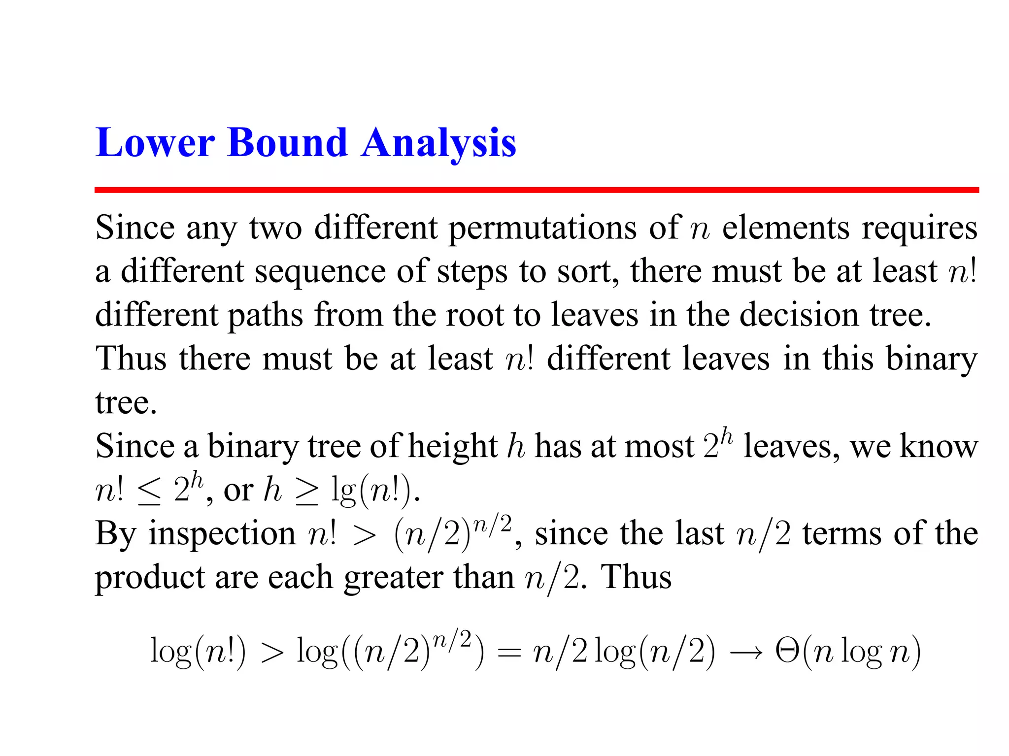 Lower Bound Analysis Since any two different permutations of n elements requires a different sequence of steps to sort, there must be at least n! different paths from the root to leaves in the decision tree. Thus there must be at least n! different leaves in this binary tree. Since a binary tree of height h has at most 2h leaves, we know n! ≤ 2h, or h ≥ lg(n!). By inspection n! > (n/2)n/2 , since the last n/2 terms of the product are each greater than n/2. Thus log(n!) > log((n/2)n/2 ) = n/2 log(n/2) → Θ(n log n) 